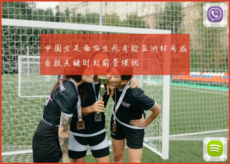 中国女足面临生死考验亚洲杯或成自救关键时刻前景堪忧