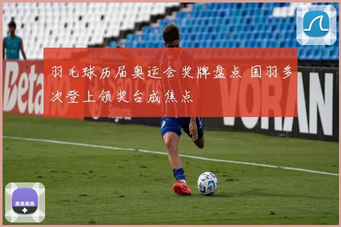 羽毛球历届奥运会奖牌盘点 国羽多次登上领奖台成焦点