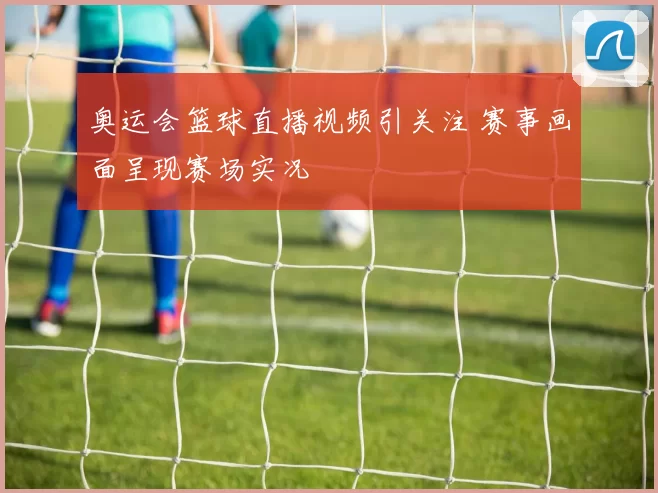 奥运会篮球直播视频引关注 赛事画面呈现赛场实况