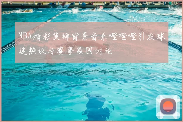 NBA精彩集锦背景音乐噔噔噔引发球迷热议与赛事氛围讨论