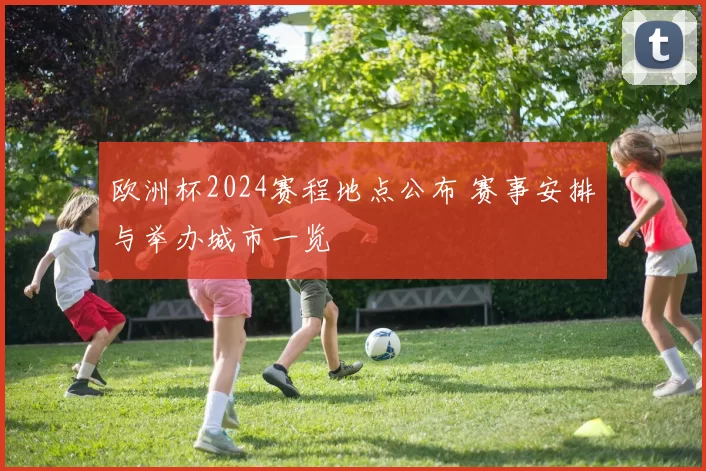 欧洲杯2024赛程地点公布 赛事安排与举办城市一览