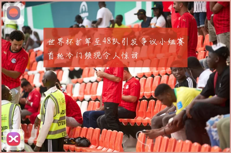世界杯扩军至48队引发争议小组赛首轮冷门频现令人惊讶