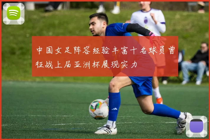 中国女足阵容经验丰富十名球员曾征战上届亚洲杯展现实力