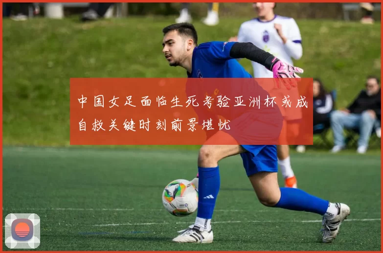 中国女足面临生死考验亚洲杯或成自救关键时刻前景堪忧