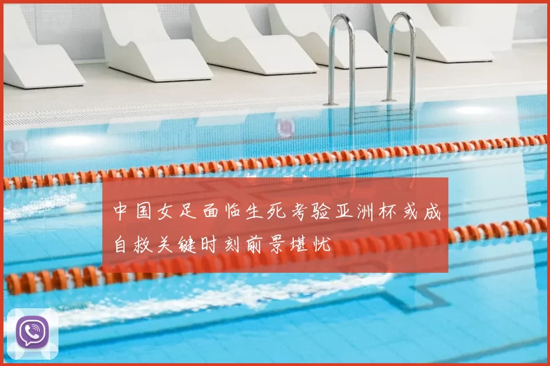 中国女足面临生死考验亚洲杯或成自救关键时刻前景堪忧