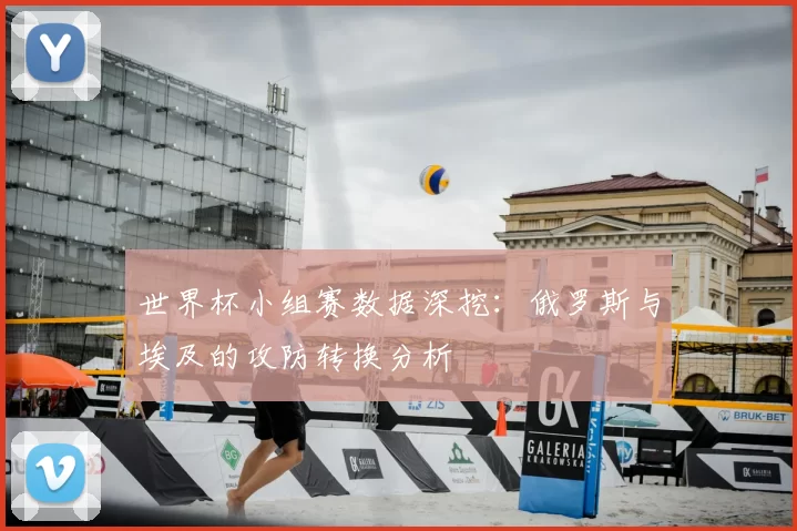 世界杯小组赛数据深挖：俄罗斯与埃及的攻防转换分析