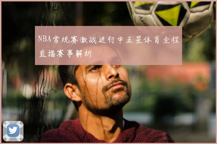 NBA常规赛激战进行中五星体育全程直播赛事解析