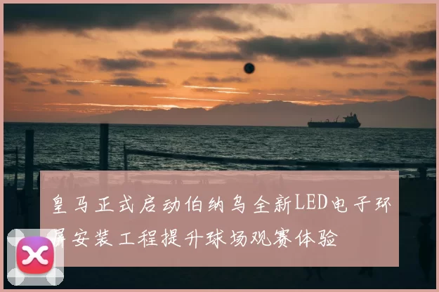 皇马正式启动伯纳乌全新LED电子环屏安装工程提升球场观赛体验