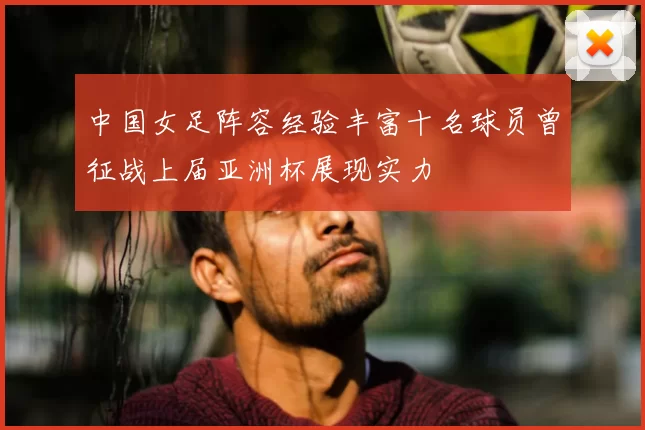 中国女足阵容经验丰富十名球员曾征战上届亚洲杯展现实力