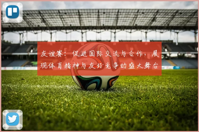 友谊赛：促进国际交流与合作，展现体育精神与友好竞争的盛大舞台