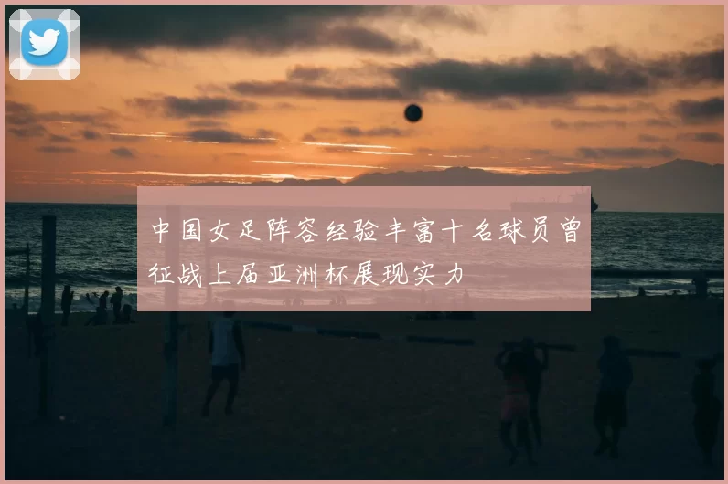 中国女足阵容经验丰富十名球员曾征战上届亚洲杯展现实力