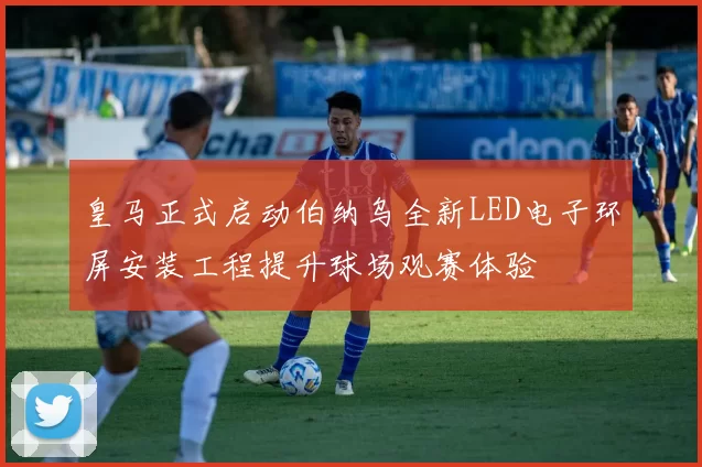 皇马正式启动伯纳乌全新LED电子环屏安装工程提升球场观赛体验