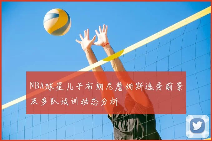 NBA球星儿子布朗尼詹姆斯选秀前景及多队试训动态分析