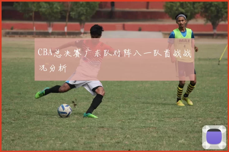 CBA总决赛广东队对阵八一队首战战况分析