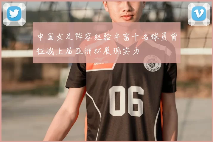 中国女足阵容经验丰富十名球员曾征战上届亚洲杯展现实力