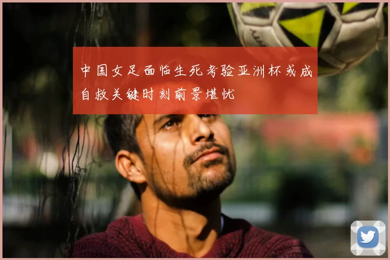 中国女足面临生死考验亚洲杯或成自救关键时刻前景堪忧
