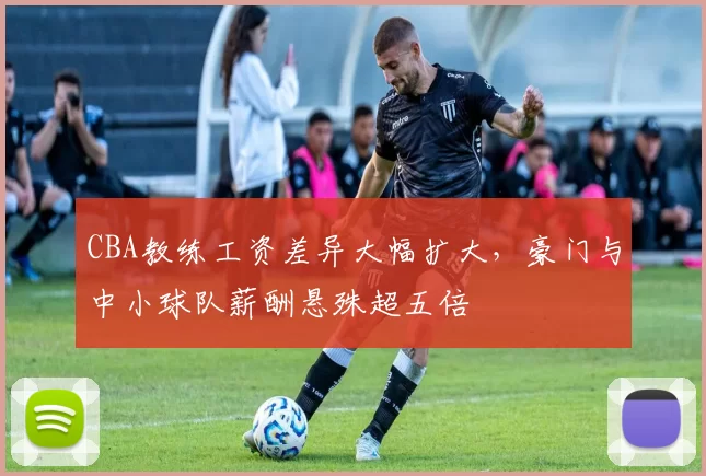 CBA教练工资差异大幅扩大,豪门与中小球队薪酬悬殊超五倍