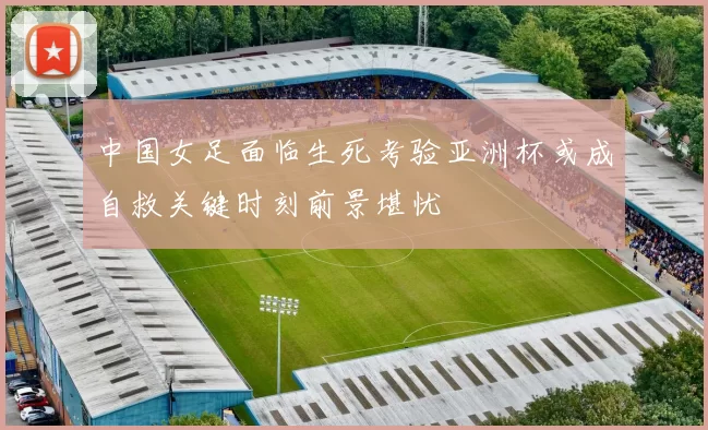 中国女足面临生死考验亚洲杯或成自救关键时刻前景堪忧