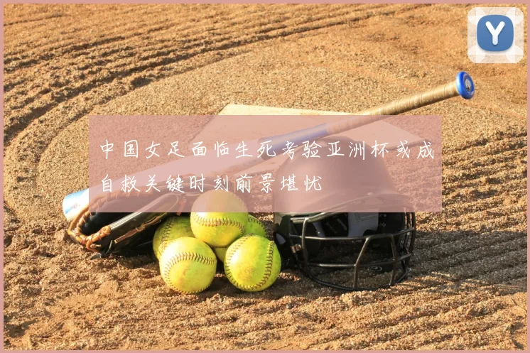 中国女足面临生死考验亚洲杯或成自救关键时刻前景堪忧