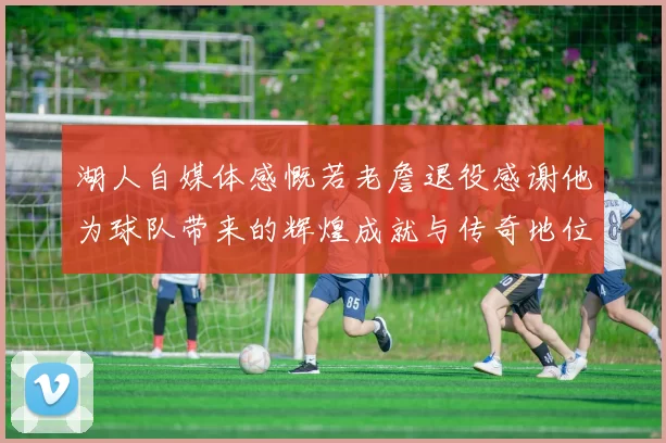 湖人自媒体感慨若老詹退役感谢他为球队带来的辉煌成就与传奇地位