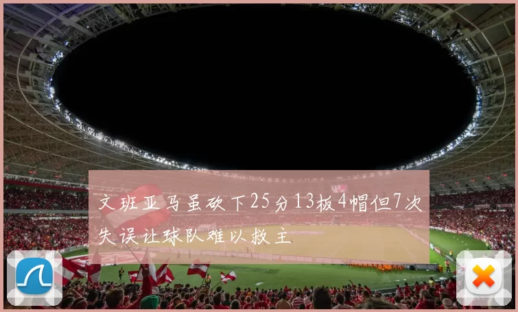 文班亚马虽砍下25分13板4帽但7次失误让球队难以救主