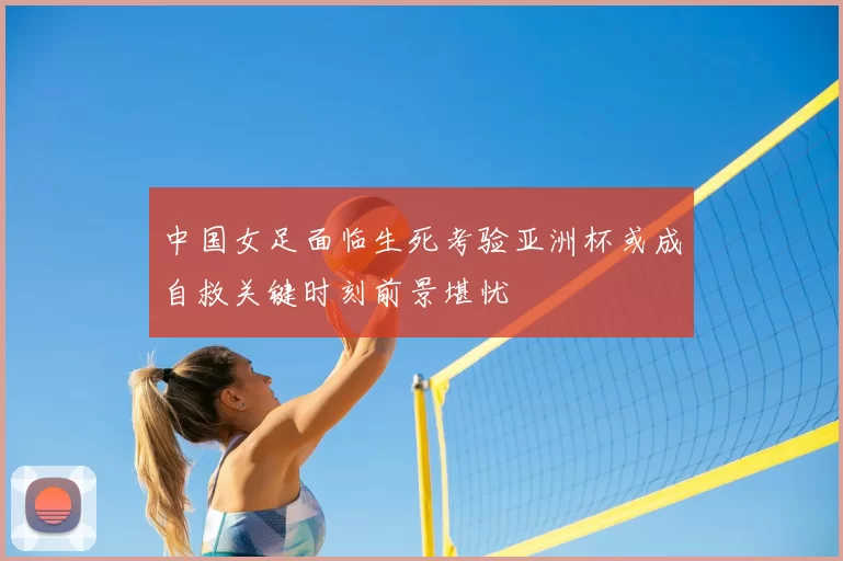中国女足面临生死考验亚洲杯或成自救关键时刻前景堪忧