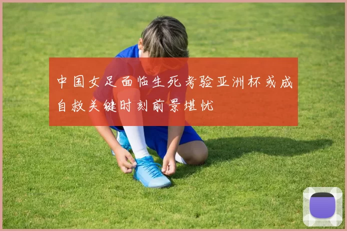 中国女足面临生死考验亚洲杯或成自救关键时刻前景堪忧