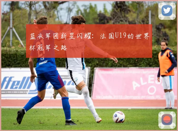 蓝衣军团新星闪耀:法国U19的世界杯冠军之路