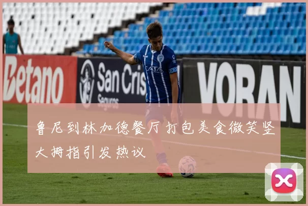 鲁尼到林加德餐厅打包美食微笑竖大拇指引发热议