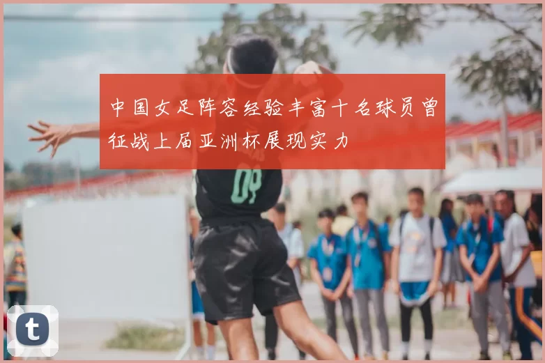 中国女足阵容经验丰富十名球员曾征战上届亚洲杯展现实力