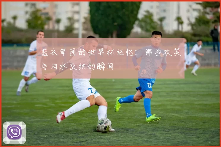 蓝衣军团的世界杯记忆：那些欢笑与泪水交织的瞬间