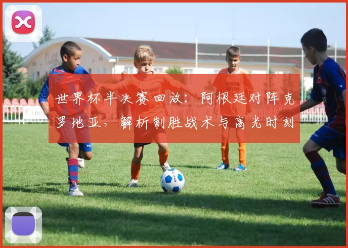 世界杯半决赛回放：阿根廷对阵克罗地亚，解析制胜战术与高光时刻