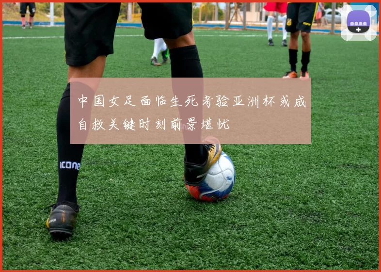 中国女足面临生死考验亚洲杯或成自救关键时刻前景堪忧