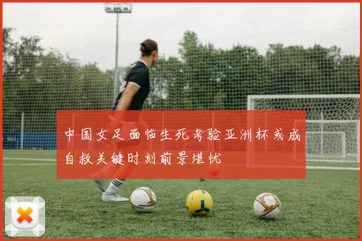 中国女足面临生死考验亚洲杯或成自救关键时刻前景堪忧