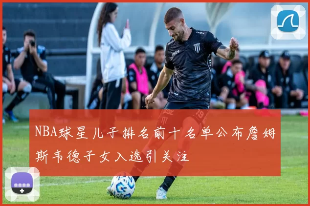 NBA球星儿子排名前十名单公布詹姆斯韦德子女入选引关注