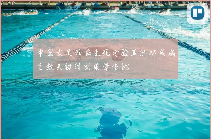 中国女足面临生死考验亚洲杯或成自救关键时刻前景堪忧