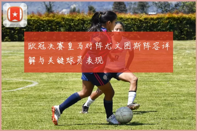 欧冠决赛皇马对阵尤文图斯阵容详解与关键球员表现