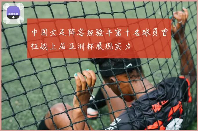 中国女足阵容经验丰富十名球员曾征战上届亚洲杯展现实力