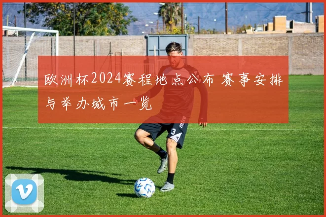 欧洲杯2024赛程地点公布 赛事安排与举办城市一览