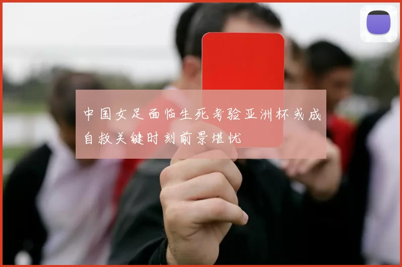 中国女足面临生死考验亚洲杯或成自救关键时刻前景堪忧