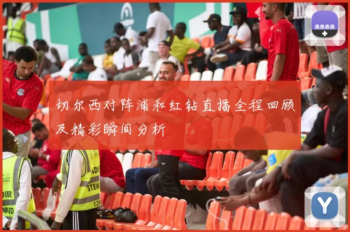 切尔西对阵浦和红钻直播全程回顾及精彩瞬间分析