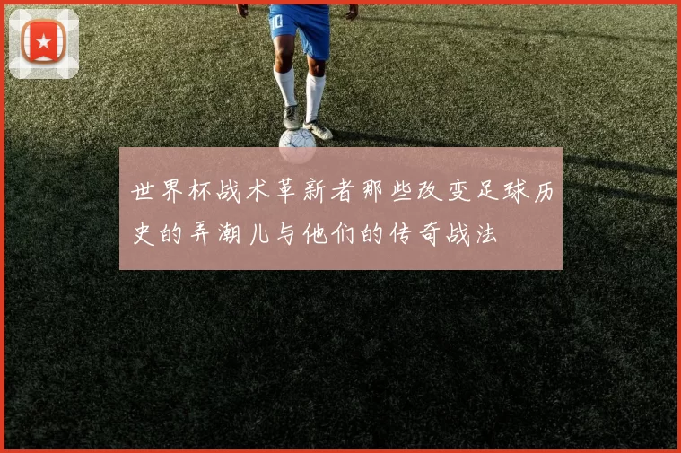 世界杯战术革新者那些改变足球历史的弄潮儿与他们的传奇战法