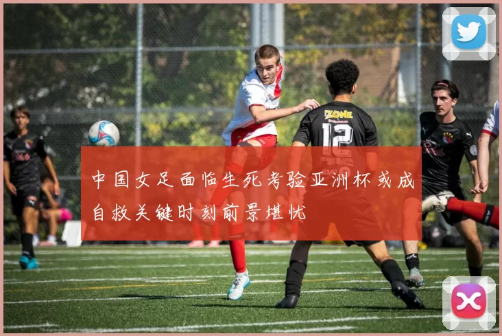 中国女足面临生死考验亚洲杯或成自救关键时刻前景堪忧