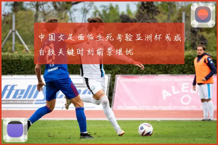 中国女足面临生死考验亚洲杯或成自救关键时刻前景堪忧