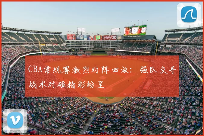 CBA常规赛激烈对阵回放：强队交手战术对碰精彩纷呈
