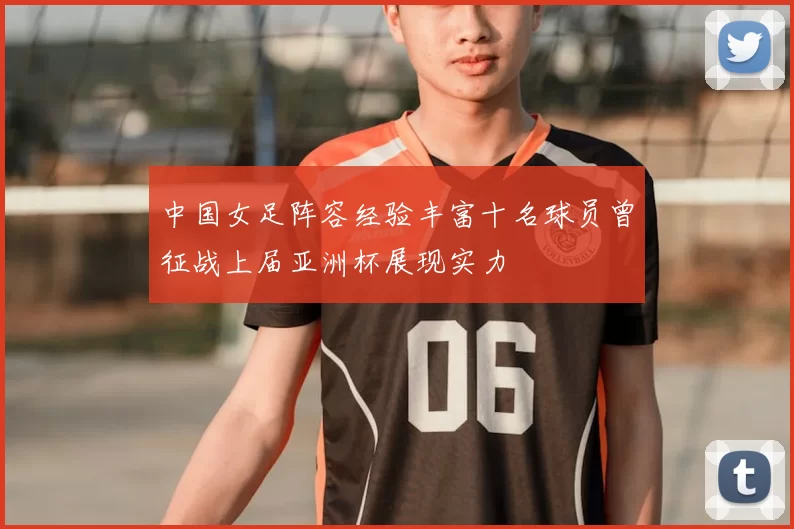 中国女足阵容经验丰富十名球员曾征战上届亚洲杯展现实力
