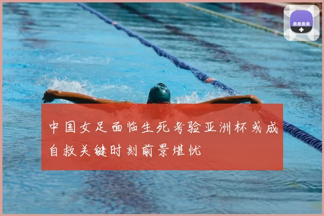 中国女足面临生死考验亚洲杯或成自救关键时刻前景堪忧