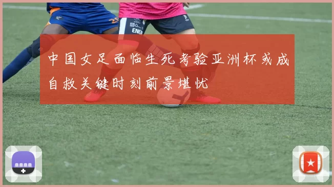 中国女足面临生死考验亚洲杯或成自救关键时刻前景堪忧