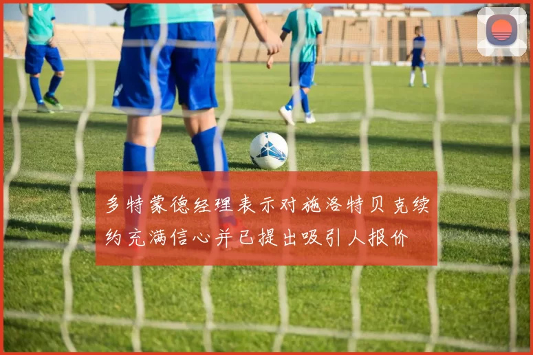 多特蒙德经理表示对施洛特贝克续约充满信心并已提出吸引人报价