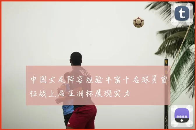 中国女足阵容经验丰富十名球员曾征战上届亚洲杯展现实力